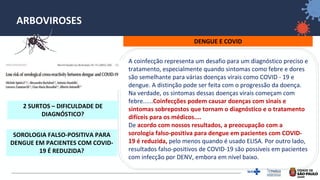 33
ARBOVIROSES
DENGUE E COVID
A coinfecção representa um desafio para um diagnóstico preciso e
tratamento, especialmente quando sintomas como febre e dores
são semelhante para várias doenças virais como COVID ‐ 19 e
dengue. A distinção pode ser feita com o progressão da doença.
Na verdade, os sintomas dessas doenças virais começam com
febre......Coinfecções podem causar doenças com sinais e
sintomas sobrepostos que tornam o diagnóstico e o tratamento
difíceis para os médicos....
De acordo com nossos resultados, a preocupação com a
sorologia falso-positiva para dengue em pacientes com COVID-
19 é reduzida, pelo menos quando é usado ELISA. Por outro lado,
resultados falso-positivos de COVID-19 são possíveis em pacientes
com infecção por DENV, embora em nível baixo.
2 SURTOS – DIFICULDADE DE
DIAGNÓSTICO?
SOROLOGIA FALSO-POSITIVA PARA
DENGUE EM PACIENTES COM COVID-
19 É REDUZIDA?
 