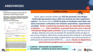 34
ARBOVIROSES
DENGUE E COVID
Assim, alguns estudos relatam que 25% dos pacientes com dengue
confirmada apresentam tosse e 20% com sintomas do trato respiratório
superior . Da mesma forma, COVID-19 pode se manifestar como febre com
dores musculares e articulares sem sintomas respiratórios, especialmente
em bebês . Assim, a maioria dos pacientes deve ser explorada para ambas
as doenças ........... Com o lockdown, as pessoas ficam em casa e o risco de
infecção por dengue pode aumentar, já que o A.aegypti, vetor do vírus da
dengue, deposita seus ovos nas paredes de recipientes cheios de água na
casa e seus arredores. Além disso, muitas pessoas têm medo de ir ao hospital
ou consultar profissionais de saúde, porque temem que outros pacientes ou
profissionais de saúde tenham COVID-19...... Levar a atrasos no diagnósticos,
potencialmente perigosos para pacientes com dengue.
PLOS NEGLECTED TROPICAL DISEASES
• 2 SURTOS – DIFICULDADE DE DIAGNÓSTICO?
• ISOLAMENTO – AUMENTO DE RISCO PARA DENGUE?
 