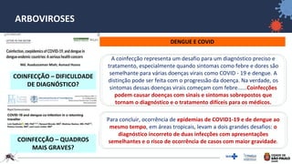 36
ARBOVIROSES
DENGUE E COVID
A coinfecção representa um desafio para um diagnóstico preciso e
tratamento, especialmente quando sintomas como febre e dores são
semelhante para várias doenças virais como COVID ‐ 19 e dengue. A
distinção pode ser feita com o progressão da doença. Na verdade, os
sintomas dessas doenças virais começam com febre......Coinfecções
podem causar doenças com sinais e sintomas sobrepostos que
tornam o diagnóstico e o tratamento difíceis para os médicos.
Para concluir, ocorrência de epidemias de COVID1-19 e de dengue ao
mesmo tempo, em áreas tropicais, levam a dois grandes desafios: o
diagnóstico incorreto de duas infecções com apresentações
semelhantes e o risco de ocorrência de casos com maior gravidade.
Md. Asaduzzaman Miah; Asmaul Husna
COINFECÇÃO – DIFICULDADE
DE DIAGNÓSTICO?
COINFECÇÃO – QUADROS
MAIS GRAVES?
 