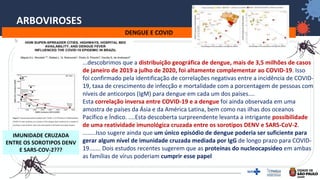 37
ARBOVIROSES
DENGUE E COVID
IMUNIDADE CRUZADA
ENTRE OS SOROTIPOS DENV
E SARS-COV-2???
...descobrimos que a distribuição geográfica de dengue, mais de 3,5 milhões de casos
de janeiro de 2019 a julho de 2020, foi altamente complementar ao COVID-19. Isso
foi confirmado pela identificação de correlações negativas entre a incidência de COVID-
19, taxa de crescimento de infecção e mortalidade com a porcentagem de pessoas com
níveis de anticorpos (IgM) para dengue em cada um dos países....
Esta correlação inversa entre COVID-19 e a dengue foi ainda observada em uma
amostra de países da Ásia e da América Latina, bem como nas ilhas dos oceanos
Pacífico e Índico. ....Esta descoberta surpreendente levanta a intrigante possibilidade
de uma reatividade imunológica cruzada entre os sorotipos DENV e SARS-CoV-2.
........Isso sugere ainda que um único episódio de dengue poderia ser suficiente para
gerar algum nível de imunidade cruzada mediada por IgG de longo prazo para COVID-
19....... Dois estudos recentes sugerem que as proteínas do nucleocapsídeo em ambas
as famílias de vírus poderiam cumprir esse papel
 