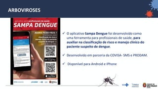 42
ARBOVIROSES
✓ O aplicativo Sampa Dengue foi desenvolvido como
uma ferramenta para profissionais de saúde, para
auxiliar na classificação de risco e manejo clínico do
paciente suspeito de dengue.
✓ Desenvolvido em parceria da COVISA- SMS e PRODAM.
✓ Disponível para Android e IPhone
 