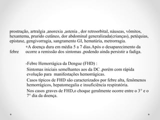 prostração, artralgia ,anorexia ,astenia , dor retroorbital, náuseas, vômitos,
hexantema, prurido cutâneo, dor abdominal generalizada(crianças), petéquias,
epistaxe, gengivorragia, sangramento GI, hematúria, metrorragia.
         ∗A doença dura em média 5 a 7 dias.Após o desaparecimento da
febre    ocorre a remissão dos sintomas ,podendo ainda persistir a fadiga.

        -Febre Hemorrágica da Dengue (FHD) :
         Sintomas iniciais semelhantes aos da DC ,porém com rápida
         evolução para manifestações hemorrágicas.
         Casos típicos de FHD são caracterizados por febre alta, fenômenos
         hemorrágicos, hepatomegalia e insuficiência respiratória.
         Nos casos graves de FHD,o choque geralmente ocorre entre o 3° e o
         7° dia da doença.
 