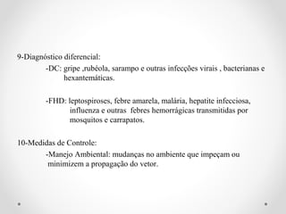 9-Diagnóstico diferencial:
        -DC: gripe ,rubéola, sarampo e outras infecções virais , bacterianas e
              hexantemáticas.

         -FHD: leptospiroses, febre amarela, malária, hepatite infecciosa,
                influenza e outras febres hemorrágicas transmitidas por
                mosquitos e carrapatos.

10-Medidas de Controle:
       -Manejo Ambiental: mudanças no ambiente que impeçam ou
        minimizem a propagação do vetor.
 