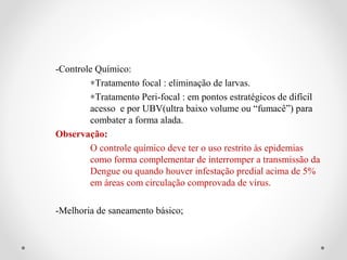 -Controle Químico:
        ∗Tratamento focal : eliminação de larvas.
        ∗Tratamento Peri-focal : em pontos estratégicos de difícil
        acesso e por UBV(ultra baixo volume ou “fumacê”) para
        combater a forma alada.
Observação:
        O controle químico deve ter o uso restrito às epidemias
        como forma complementar de interromper a transmissão da
        Dengue ou quando houver infestação predial acima de 5%
        em áreas com circulação comprovada de vírus.

-Melhoria de saneamento básico;
 