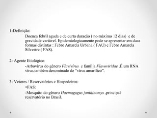 1-Definição:
         Doença febril aguda e de curta duração ( no máximo 12 dias) e de
         gravidade variável. Epidemiologicamente pode se apresentar em duas
         formas distintas : Febre Amarela Urbana ( FAU) e Febre Amarela
         Silvestre ( FAS).

2- Agente Etiológico:
         -Arbovírus do gênero Flavivírus e família Flavoviridae .É um RNA
         vírus,também denominado de “vírus amarílico”.

3- Vetores / Reservatórios e Hospedeiros:
         ∗FAS:
         -Mosquito do gênero Haemagogus janthinomys ,principal
         reservatório no Brasil.
 