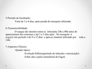 5-Periodo de Incubação:
        Varia de 3 a 6 dias, após picada do mosquito infectado.

6-Transmissibilidade:
         O sangue dos doentes torna-se infectante 24h a 48h antes do
aparecimento dos sintomas e até 3 a 5 dias após . No mosquito A.
aegypti este período é de 9 a 12 dias e após,se mantem infectado por toda a
vida.

7-Aspectos Clínicos:
        -Quadro típico:
                 -Evolução bifásica(período de infecção e intoxicação)
                 -Febre alta e pulso lento(Sinal de Faget)
 