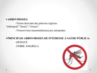 ∗ARBOVIROSES:
         -Termo derivado das palavras inglesas
“arthropod”,”borne”,”viruses”.
         -Viroses/vírus transmitidos(as) por artrópodes.

∗PRINCIPAIS ARBOVIROSES DE INTERESSE À SAÚDE PÚBLICA:
      -DENGUE
      -FEBRE AMARELA
 