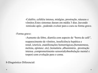 -Calafrio, cefaléia intensa, mialgias, prostração, náuseas e
                 vômitos.Estes sintomas duram em média 3 dias ,havendo
                  remissão após , podendo evoluir para a cura ou forma grave.

        -Forma grave:
                -Aumento da febre, diarréia com aspecto de “borra de café”,
                reaparecimento de vômitos, insuficiência hepática e
                renal, icterícia ,manifestações hemorrágicas,(hematemese,
                melena, epistaxe .etc) ,hematúria ,albuminúria , prostração
                intensa ,comprometimento sensorial(obnobulação mental e
                torpor) com evolução para o coma.

8-Diagnóstico Diferencial:
 