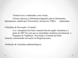 -Formas leves e moderadas: com viroses.
         -Formas clássicas e fulminantes:hepatites graves fulminantes,
leptospiroses, malária por Plasmodium falciparum ,FHD e septicemias.

9-Medidas de Prevenção e Controle:
        A re- emergência da Febre Amarela fora da região Amazônica, a
        partir de 2007 fez com que as autoridades sanitárias reavaliassem o
        Programa de Vigilância , Prevenção e Controle da Febre
Amarela, introduzindo inovações ao Programa,como:

-Definição de 3 períodos epidemiológicos:
 