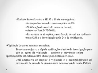 - Período Sazonal: entre a SE 52 e 19 do ano seguinte.
                 ∗Acompanhamento de casos suspeitos de FA.
                 ∗Notificação de morte de macacos durante
                 epizootias(Port.2472/2010).
                 ∗Para ambas as situações, a notificação deverá ser realizada
                 em até 24h e a investigação após 24h da notificação.

-Vigilância de casos humanos suspeitos:
         Tem como objetivo a rápida notificação e início da investigação para
         que as ações de vigilância , controle e prevenção sejam
oportunamente articuladas entre Municípios, Estados e União.
         Uma alternativa de ampliar a vigilância é o acompanhamento do
         movimento de entrada de amostras nos laboratórios de Saúde Pública
 