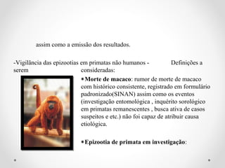 assim como a emissão dos resultados.

-Vigilância das epizootias em primatas não humanos -             Definições a
serem                      consideradas:
                           ∗Morte de macaco: rumor de morte de macaco
                           com histórico consistente, registrado em formulário
                           padronizado(SINAN) assim como os eventos
                           (investigação entomológica , inquérito sorológico
                           em primatas remanescentes , busca ativa de casos
                           suspeitos e etc.) não foi capaz de atribuir causa
                           etiológica.

                          ∗Epizootia de primata em investigação:
 