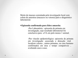 Morte de macaco constatada pela investigação local com
coleta de amostras (macacos ou vetores) para o diagnóstico
laboratorial.

∗Epizootia confirmada para febre amarela:
       -Por Laboratório : epizootia de primata em
       investigação, cujo resultado laboratorial foi
       conclusivo para a FA em pelo menos 1 animal.

        -Por vínculo epidemiológico: epizootia de primata
        em investigação ,associada a detecção viral
        local(em vetores , outros primatas, ou caso humano
        confirmado) em área e tempo compatíveis ,
        avaliando caso a caso.
 