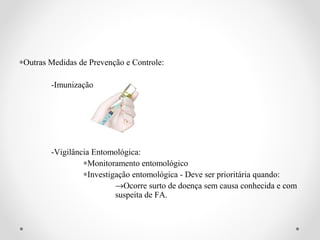 ∗Outras Medidas de Prevenção e Controle:

        -Imunização




        -Vigilância Entomológica:
                 ∗Monitoramento entomológico
                 ∗Investigação entomológica - Deve ser prioritária quando:
                          →Ocorre surto de doença sem causa conhecida e com
                          suspeita de FA.
 