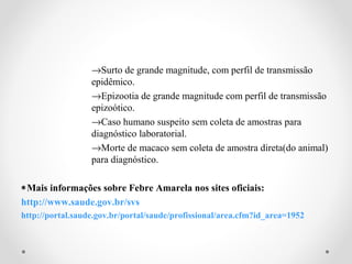 →Surto de grande magnitude, com perfil de transmissão
                  epidêmico.
                  →Epizootia de grande magnitude com perfil de transmissão
                  epizoótico.
                  →Caso humano suspeito sem coleta de amostras para
                  diagnóstico laboratorial.
                  →Morte de macaco sem coleta de amostra direta(do animal)
                  para diagnóstico.

∗Mais informações sobre Febre Amarela nos sites oficiais:
http://www.saude.gov.br/svs
http://portal.saude.gov.br/portal/saude/profissional/area.cfm?id_area=1952
 