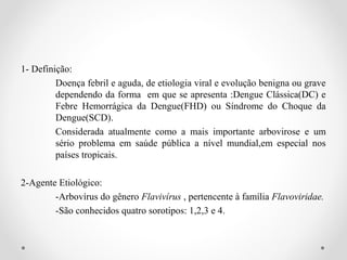 1- Definição:
         Doença febril e aguda, de etiologia viral e evolução benigna ou grave
         dependendo da forma em que se apresenta :Dengue Clássica(DC) e
         Febre Hemorrágica da Dengue(FHD) ou Síndrome do Choque da
         Dengue(SCD).
         Considerada atualmente como a mais importante arbovirose e um
         sério problema em saúde pública a nível mundial,em especial nos
         países tropicais.

2-Agente Etiológico:
        -Arbovírus do gênero Flavivírus , pertencente à família Flavoviridae.
        -São conhecidos quatro sorotipos: 1,2,3 e 4.
 