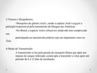 3-Vetores e Hospedeiros:
         -Mosquitos do gênero Aedes ,sendo a espécie Aedes aegypti a
principal responsável pela transmissão da Dengue nas Américas.
         -No Brasil, a espécie Aedes albopictus ainda não tem comprovada
sua
         participação na transmissão,embora seja um importante vetor na
Ásia.

4-Modo de Transmissão:
       A transmissão se faz pela picada do mosquito fêmea que após um
       repasto de sangue infectado ,estará apta a transmitir o vírus após um
       período de 8 a 12 dias de incubação.
 