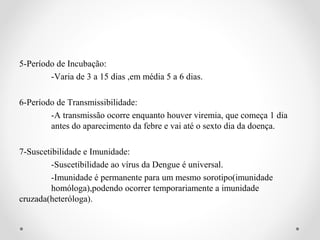 5-Período de Incubação:
        -Varia de 3 a 15 dias ,em média 5 a 6 dias.

6-Período de Transmissibilidade:
        -A transmissão ocorre enquanto houver viremia, que começa 1 dia
        antes do aparecimento da febre e vai até o sexto dia da doença.

7-Suscetibilidade e Imunidade:
         -Suscetibilidade ao vírus da Dengue é universal.
         -Imunidade é permanente para um mesmo sorotipo(imunidade
         homóloga),podendo ocorrer temporariamente a imunidade
cruzada(heteróloga).
 