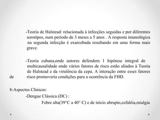 -Teoria de Halstead: relacionada à infecções seguidas e por diferentes
         sorotipos, num período de 3 meses a 5 anos . A resposta imunológica
         na segunda infecção é exarcebada resultando em uma forma mais
         grave.

        -Teoria cubana,onde autores defendem 1 hipótese integral de
         multicausalidade onde vários fatores de risco estão aliados à Teoria
         de Halstead e da virulência da cepa. A interação entre esses fatores
de       risco promoveria condições para a ocorrência da FHD.

8-Aspectos Clínicos:
        -Dengue Clássica (DC) :
                 Febre alta(39°C a 40° C) e de início abrupto,cefaléia,mialgia
 