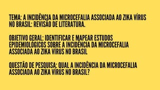 TEMA: A INCIDÊNCIA DA MICROCEFALIA ASSOCIADA AO ZIKA VÍRUS
NO BRASIL: REVISÃO DE LITERATURA.
OBJETIVO GERAL: IDENTIFICAR E MAPEAR ESTUDOS
EPIDEMIOLÓGICOS SOBRE A INCIDÊNCIA DA MICROCEFALIA
ASSOCIADA AO ZIKA VÍRUS NO BRASIL
QUESTÃO DE PESQUISA: QUAL A INCIDÊNCIA DA MICROCEFALIA
ASSOCIADA AO ZIKA VÍRUS NO BRASIL?
 