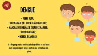 DENGUE
• FEBRE ALTA;
• DOR NA CABEÇA E DOR ATRÁS DOS OLHOS;
• MANCHAS VERMELHAS E ERUPÇÕES NA PELE;
• DOR NOS OSSOS;
• MOLEZA E CANSAÇO.
Já a dengue grave é a manifestação do problema na sua forma
mais perigosa e pode levar à morte se não for tratada com
rapidez .
 