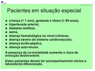 MarionBurger 03/março/2016
Pacientes em situação especial
 criança (< 1 ano), gestante e idoso (> 65 anos),
 hipertensão arterial,
 diabetes mellitus,
 asma,
 doença hematológica ou renal crônicas,
 doença severa do sistema cardiovascular,
 doença ácido-péptica,
 doença auto-imune.
A presença de co-morbidade aumenta o risco de
evolução desfavorável.
Estes pacientes devem ter acompanhamento clínico e
laboratorial diferenciado.
 