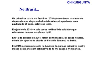 Os primeiros casos no Brasil => 2010 apresentaram os sintomas
depois de uma viagem à Indonésia. A terceira paciente, uma
paulista de 25 anos, esteve na Índia.
Em junho de 2014 => seis casos no Brasil de soldados que
retornaram de uma missão no Haiti.
Em 15 de outubro de 2014, foram confirmados 337 casos no país,
sendo 274 apenas na cidade de Feira de Santana, na Bahia.
Em 2015 ocorreu um surto na América do sul nos primeiros quatro
meses deste ano com estimativa de 10 mil casos e 113 mortes.
No Brasil...
CHIKUNGUNYA
 