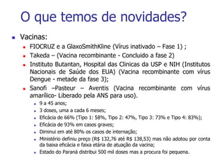 O que temos de novidades?
 Vacinas:
 FIOCRUZ e a GlaxoSmithKline (Vírus inativado – Fase 1) ;
 Takeda – (Vacina recombinante - Concluido a fase 2)
 Instituto Butantan, Hospital das Clinicas da USP e NIH (Institutos
Nacionais de Saúde dos EUA) (Vacina recombinante com vírus
Dengue - metade da fase 3);
 Sanofi –Pasteur – Aventis (Vacina recombinante com vírus
amarílico- Liberado pela ANS para uso).
 9 a 45 anos;
 3 doses, uma a cada 6 meses;
 Eficácia de 66% (Tipo 1: 58%, Tipo 2: 47%, Tipo 3: 73% e Tipo 4: 83%);
 Eficácia de 93% em casos graves;
 Diminui em até 80% os casos de internação;
 Ministério definiu preço (R$ 132,76 até R$ 138,53) mas não adotou por conta
da baixa eficácia e faixa etária de atuação da vacina;
 Estado do Paraná distribui 500 mil doses mas a procura foi pequena.
 