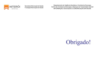 Obrigado!
Secretaria Municipal de Saúde
Fundação Municipal de Saúde
Departamento de Vigilância Sanitária e Controle de Zoonoses
Centro de Controle de Zoonoses e Doenças de Transmissão Vetorial
INFORMAÇÃO, EDUCAÇÃO E COMUNICAÇÃO EM SAÚDE
 