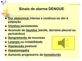 MarionBurger 03/março/2016
Sinais de alarme DENGUE
 Dor abdominal intensa e contínua ou dor à
palpação
 Vômitos persistentes
 Acúmulo de líquidos (ascite, derrame pleural ou
pericárdico)
 Sangramento de mucosas
 Letargia ou irritabilidade
 Hipotensão postural
 Hepatomegalia
 Aumento progressivo do hematócrito
 