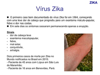  O primeiro caso bem documentado do vírus Zika foi em 1964, começando
com uma leve dor de cabeça que progrediu para um exantema máculo-papular,
febre e dor nas costas.
 Em sete dias os sintomas cessaram permanecendo apenas a erupção.
Sinais
- dor de cabeça leve
- exantema maculopapular,
- febre,
- mal estar,
- conjuntivite,
- artralgia.
Dois primeiros casos de morte por Zika no
Mundo notificados no Brasil em 2015:
- Paciente de 45 anos com Lúpus em São Luis
do Maranhão;
- Paciente de 16 anos em Benevides, Pará.
Vírus Zika
ZIKA
 