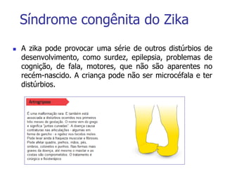 Síndrome congênita do Zika
 A zika pode provocar uma série de outros distúrbios de
desenvolvimento, como surdez, epilepsia, problemas de
cognição, de fala, motores, que não são aparentes no
recém-nascido. A criança pode não ser microcéfala e ter
distúrbios.
 