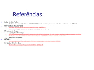Referências:
 Folha de São Paulo
 http://www1.folha.uol.com.br/equilibrioesaude/2015/04/1612740-corrida-para-lancar-primeira-vacina-contra-dengue-pode-terminar-em-2015.shtml
 Universidade de São Paulo:
 https://www.mixcloud.com/CienciaUSP/ci%C3%AAncia-usp-v%C3%ADrus-zika/
 http://www5.usp.br/102765/especialistas-da-usp-desmentem-boatos-sobre-o-zika-virus/
 Ministério da Saúde
 Guia de Vigilância Epidemiológica
 http://portalsaude.saude.gov.br/index.php/o-ministerio/principal/secretarias/svs/noticias-svs/21020-ministerio-da-saude-divulga-novos-dados-de-microcefalia
 http://portalsaude.saude.gov.br/index.php/cidadao/principal/agencia-saude/21447-nota-sobre-o-registro-da-primeira-vacina
 Manejo Clínico da Chikunguya
 O Globo:
 http://oglobo.globo.com/rio/bairros/jurujuba-vira-laboratorio-contra-mosquito-transmissor-da-dengue-18268224
 Fundação Oswaldo Cruz
 http://www.fiocruz.br/ioc/cgi/cgilua.exe/sys/start.htm?infoid=1591&sid=32
 