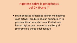 Hipótesis sobre la patogénesis
del DH (Parte 4)
• Los monocitos infectados liberan mediadores
vaso activos, produciendo un aumento en la
permeabilidad vascular y manifestaciones
hemorrágicas que caracterizan el DH y el
síndrome de choque del dengue
 