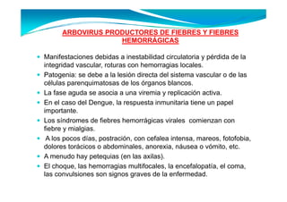 ARBOVIRUS PRODUCTORES DE FIEBRES Y FIEBRES
                   HEMORRÁGICAS

Manifestaciones d bid a i
M if t i           debidas inestabilidad circulatoria y pérdida d l
                                t bilid d i l t i        é did de la
integridad vascular, roturas con hemorragias locales.
Patogenia: se debe a la lesión directa del sistema vascular o de las
     g
células parenquimatosas de los órganos blancos.
La fase aguda se asocia a una viremia y replicación activa.
En l
E el caso d l D
            del Dengue, l respuesta i
                          la       t inmunitaria ti
                                            it i tiene un papel l
importante.
Los síndromes de fiebres hemorrágicas virales comienzan con
                                   g
fiebre y mialgias.
 A los pocos días, postración, con cefalea intensa, mareos, fotofobia,
dolores torácicos o abdominales anorexia náusea o vómito etc
                     abdominales, anorexia,            vómito, etc.
A menudo hay petequias (en las axilas).
El choque, las hemorragias multifocales, la encefalopatía, el coma,
                         g
las convulsiones son signos graves de la enfermedad.
 