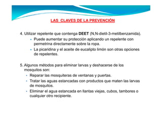 LAS CLAVES DE LA PREVENCIÓN
                                           Ó


4. Utilizar repelente que contenga DEET (N,N-dietil-3-metilbenzamida).
          Puede aumentar su protección aplicando un repelente con
          permetrina directamente sobre la ropa
                                             ropa.
          La picaridina y el aceite de eucalipto limón son otras opciones
          de repelentes.

5. Algunos métodos para eliminar larvas y deshacerse de los
   mosquitos son:
    • Reparar las mosquiteras de ventanas y puertas.
    • Tratar las aguas estancadas con productos que maten las larvas
      de mosquitos.
    • Eliminar el agua estancada en llantas viejas, cubos, tambores o
      cualquier otro recipiente
                     recipiente.
 