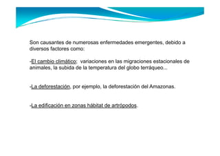 Son causantes de numerosas enfermedades emergentes debido a
                                        emergentes,
diversos factores como:

-El cambio climático; variaciones en l migraciones estacionales d
 El    bi li áti         i i         las i     i       t i   l de
animales, la subida de la temperatura del globo terráqueo...


-La deforestación, por ejemplo, la deforestación del Amazonas.


-La edificación en zonas hábitat de artrópodos.
 