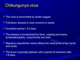 Chikungunya virus
 The virus is transmitted by Aedes aegypti
 Full-blown disease is most common in adults
 Incubation period - 2-3 days
 The disease is chracterised by fever, crippling joint pains,
lymphadenopathy, conjunctivitis and rash
 Migratory polyarthritis mainly affects the small joints of the hands
and wrists
 The fever is typically biphasic with a period of remission after
1-6 days
 