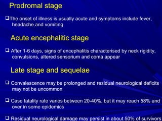 Prodromal stage
The onset of illness is usually acute and symptoms include fever,
headache and vomiting
Acute encephalitic stage
 After 1-6 days, signs of encephalitis characterised by neck rigidity,
convulsions, altered sensorium and coma appear
Late stage and sequelae
 Convalescence may be prolonged and residual neurological deficits
may not be uncommon
 Case fatality rate varies between 20-40%, but it may reach 58% and
over in some epidemics
 Residual neurological damage may persist in about 50% of survivors
 