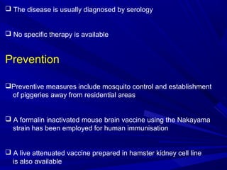  The disease is usually diagnosed by serology
 No specific therapy is available
Prevention
Preventive measures include mosquito control and establishment
of piggeries away from residential areas
 A formalin inactivated mouse brain vaccine using the Nakayama
strain has been employed for human immunisation
 A live attenuated vaccine prepared in hamster kidney cell line
is also available
 