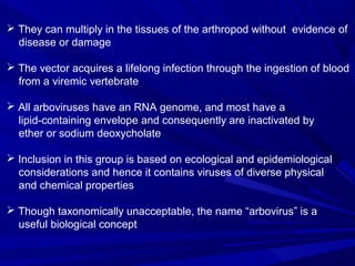  They can multiply in the tissues of the arthropod without evidence of
disease or damage
 The vector acquires a lifelong infection through the ingestion of blood
from a viremic vertebrate
 All arboviruses have an RNA genome, and most have a
lipid-containing envelope and consequently are inactivated by
ether or sodium deoxycholate
 Inclusion in this group is based on ecological and epidemiological
considerations and hence it contains viruses of diverse physical
and chemical properties
 Though taxonomically unacceptable, the name “arbovirus” is a
useful biological concept
 