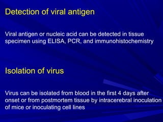 Detection of viral antigen
Viral antigen or nucleic acid can be detected in tissue
specimen using ELISA, PCR, and immunohistochemistry
Isolation of virus
Virus can be isolated from blood in the first 4 days after
onset or from postmortem tissue by intracerebral inoculation
of mice or inoculating cell lines
 