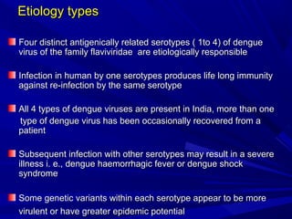 Etiology types
Etiology types
Four distinct antigenically related serotypes ( 1to 4) of dengue
Four distinct antigenically related serotypes ( 1to 4) of dengue
virus of the family flaviviridae are etiologically responsible
virus of the family flaviviridae are etiologically responsible
Infection in human by one serotypes produces life long immunity
Infection in human by one serotypes produces life long immunity
against re-infection by the same serotype
against re-infection by the same serotype
All 4 types of dengue viruses are present in India, more than one
All 4 types of dengue viruses are present in India, more than one
type of dengue virus has been occasionally recovered from a
type of dengue virus has been occasionally recovered from a
patient
patient
Subsequent infection with other serotypes may result in a severe
Subsequent infection with other serotypes may result in a severe
illness i. e., dengue haemorrhagic fever or dengue shock
illness i. e., dengue haemorrhagic fever or dengue shock
syndrome
syndrome
Some genetic variants within each serotype appear to be more
Some genetic variants within each serotype appear to be more
virulent or have greater epidemic potential
virulent or have greater epidemic potential
 