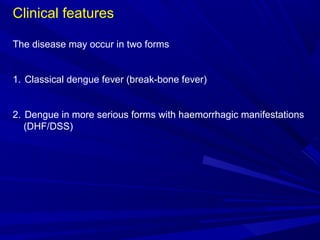 Clinical features
The disease may occur in two forms
1. Classical dengue fever (break-bone fever)
2. Dengue in more serious forms with haemorrhagic manifestations
(DHF/DSS)
 