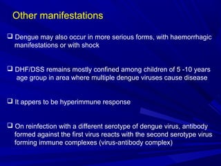 Other manifestations
 Dengue may also occur in more serious forms, with haemorrhagic
manifestations or with shock
 DHF/DSS remains mostly confined among children of 5 -10 years
age group in area where multiple dengue viruses cause disease
 It appers to be hyperimmune response
 On reinfection with a different serotype of dengue virus, antibody
formed against the first virus reacts with the second serotype virus
forming immune complexes (virus-antibody complex)
 