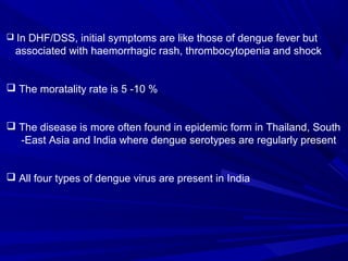  In DHF/DSS, initial symptoms are like those of dengue fever but
associated with haemorrhagic rash, thrombocytopenia and shock
 The moratality rate is 5 -10 %
 The disease is more often found in epidemic form in Thailand, South
-East Asia and India where dengue serotypes are regularly present
 All four types of dengue virus are present in India
 