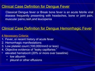 Clinical Case Definition for Dengue Fever
Classical Dengue fever or Break bone fever is an acute febrile viral
disease frequently presenting with headaches, bone or joint pain,
muscular pains,rash,and leucopenia
Clinical Case Definition for Dengue Hemorrhagic Fever
4 Necessary Criteria:
1. Fever, or recent history of acute fever
2. Hemorrhagic manifestations
3. Low platelet count (100,000/mm3 or less)
4. Objective evidence of “leaky capillaries:”
• elevated hematocrit (20% or more over baseline)
• low albumin
• pleural or other effusions
 