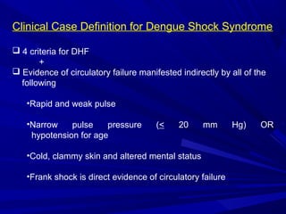 Clinical Case Definition for Dengue Shock Syndrome
 4 criteria for DHF
+
 Evidence of circulatory failure manifested indirectly by all of the
following
•Rapid and weak pulse
•Narrow pulse pressure (< 20 mm Hg) OR
hypotension for age
•Cold, clammy skin and altered mental status
•Frank shock is direct evidence of circulatory failure
 