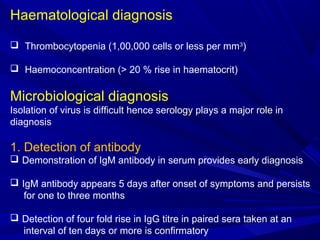 Haematological diagnosis
 Thrombocytopenia (1,00,000 cells or less per mm3
)
 Haemoconcentration (> 20 % rise in haematocrit)
Microbiological diagnosis
Isolation of virus is difficult hence serology plays a major role in
diagnosis
1. Detection of antibody
 Demonstration of IgM antibody in serum provides early diagnosis
 IgM antibody appears 5 days after onset of symptoms and persists
for one to three months
 Detection of four fold rise in IgG titre in paired sera taken at an
interval of ten days or more is confirmatory
 