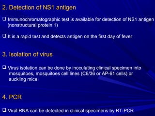 2. Detection of NS1 antigen
 Immunochromatographic test is available for detection of NS1 antigen
(nonstructural protein 1)
 It is a rapid test and detects antigen on the first day of fever
3. Isolation of virus
 Virus isolation can be done by inoculating clinical specimen into
mosquitoes, mosquitoes cell lines (C6/36 or AP-61 cells) or
suckling mice
4. PCR
 Viral RNA can be detected in clinical specimens by RT-PCR
 