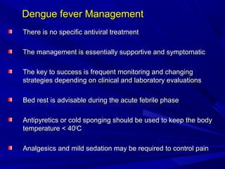 Dengue fever Management
Dengue fever Management
There is no specific antiviral treatment
There is no specific antiviral treatment
The management is essentially supportive and symptomatic
The management is essentially supportive and symptomatic
The key to success is frequent monitoring and changing
The key to success is frequent monitoring and changing
strategies depending on clinical and laboratory evaluations
strategies depending on clinical and laboratory evaluations
Bed rest is advisable during the acute febrile phase
Bed rest is advisable during the acute febrile phase
Antipyretics or cold sponging should be used to keep the body
Antipyretics or cold sponging should be used to keep the body
temperature < 40
temperature < 400
0
C
C
Analgesics and mild sedation may be required to control pain
Analgesics and mild sedation may be required to control pain
 